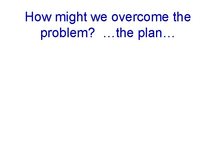 How might we overcome the problem? …the plan… 