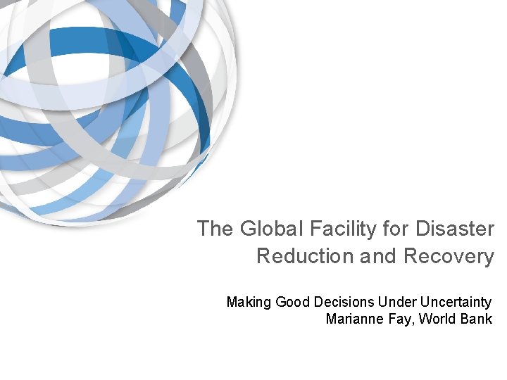 The Global Facility for Disaster Reduction and Recovery Making Good Decisions Under Uncertainty Marianne