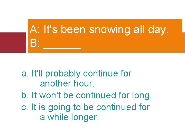 A: It's been snowing all day. B: ______ a. It'll probably continue for another