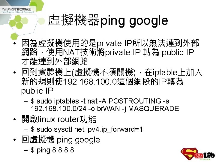 虛擬機器ping google • 因為虛擬機使用的是private IP所以無法連到外部 網路，使用NAT技術將private IP 轉為 public IP 才能連到外部網路 • 回到實體機上(虛擬機不須關機)，在iptable上加入 新的規則使