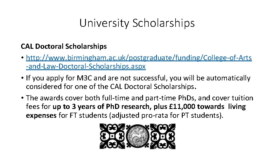 University Scholarships CAL Doctoral Scholarships • http: //www. birmingham. ac. uk/postgraduate/funding/College-of-Arts -and-Law-Doctoral-Scholarships. aspx •