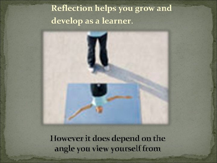 Reflection helps you grow and develop as a learner. However it does depend on