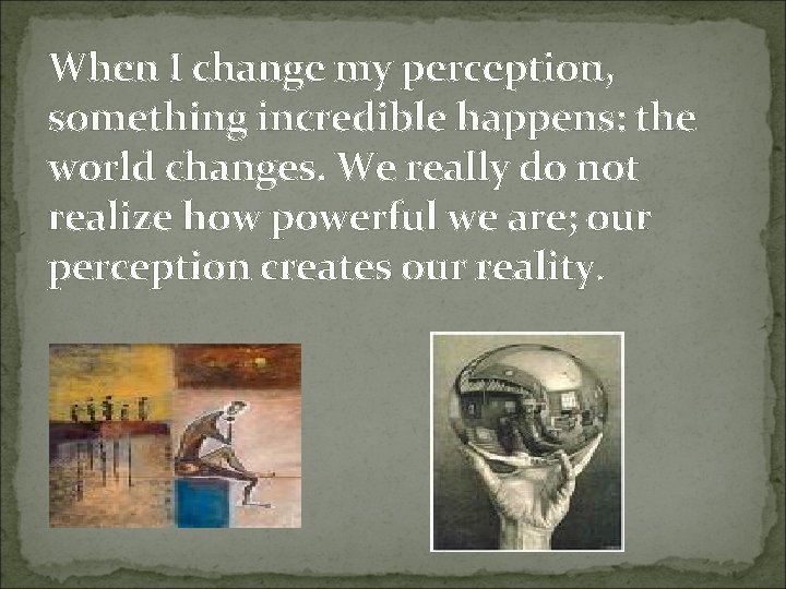 When I change my perception, something incredible happens: the world changes. We really do