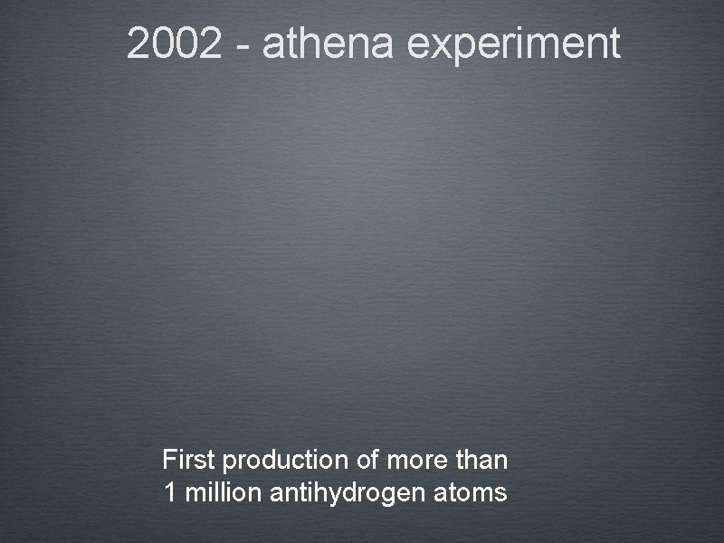 2002 - athena experiment First production of more than 1 million antihydrogen atoms 