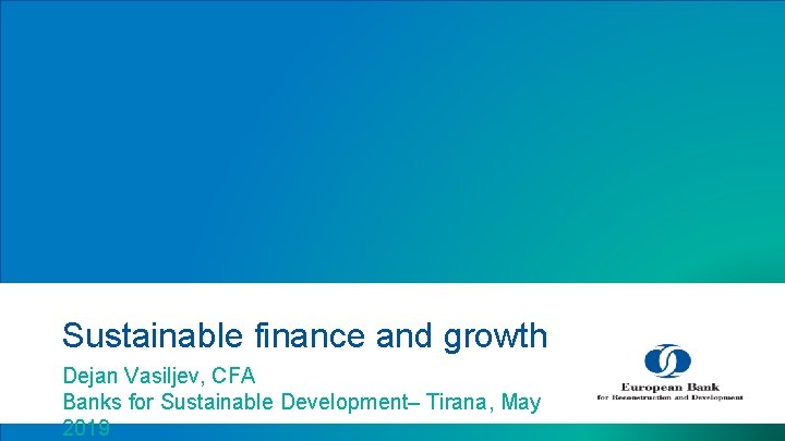 Sustainable finance and growth Dejan Vasiljev, CFA Banks for Sustainable Development– Tirana, May 2019