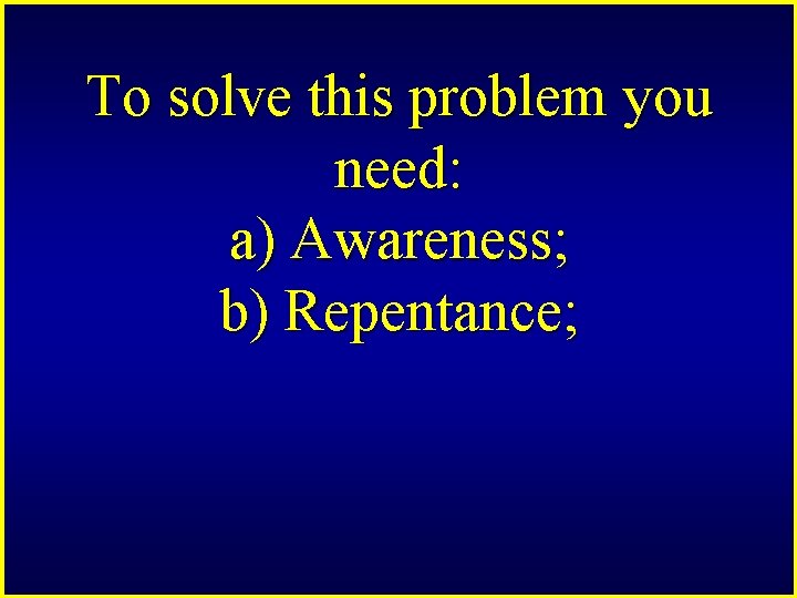 To solve this problem you need: a) Awareness; b) Repentance; 