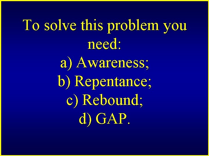 To solve this problem you need: a) Awareness; b) Repentance; c) Rebound; d) GAP.