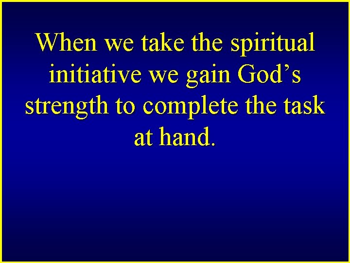 When we take the spiritual initiative we gain God’s strength to complete the task