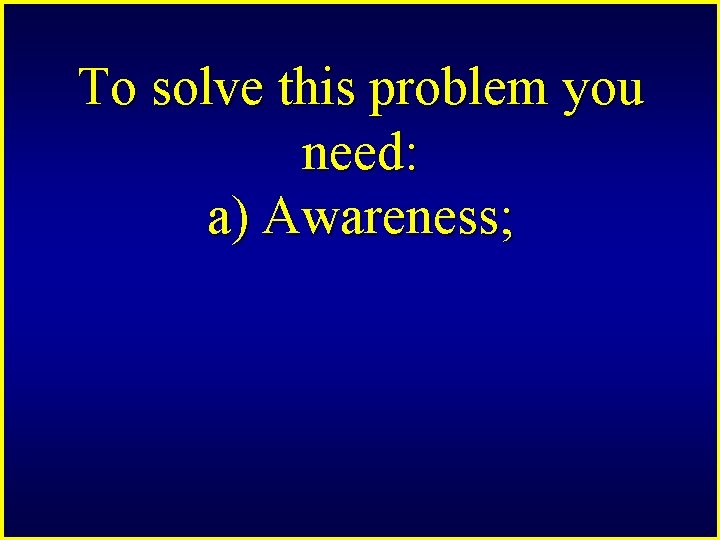 To solve this problem you need: a) Awareness; 