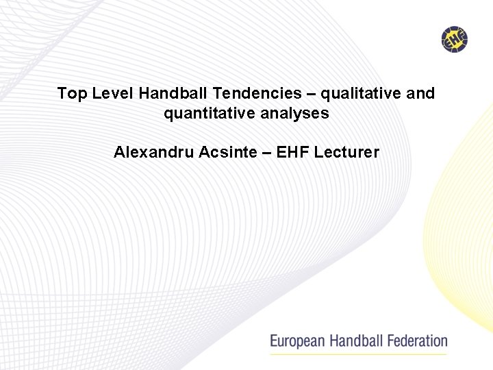 Top Level Handball Tendencies – qualitative and quantitative analyses Alexandru Acsinte – EHF Lecturer