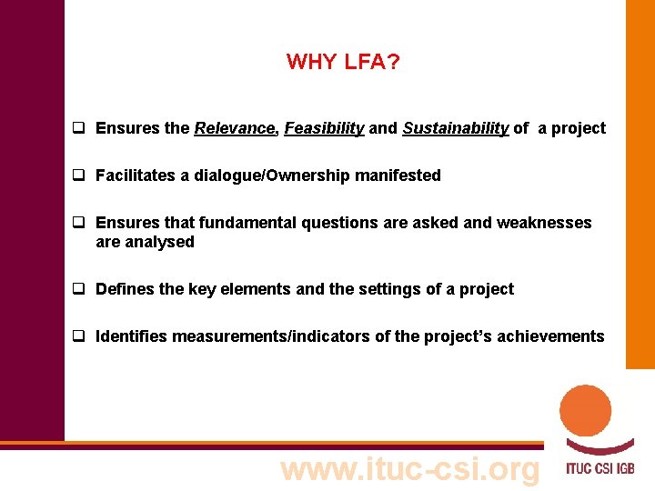 WHY LFA? q Ensures the Relevance, Feasibility and Sustainability of a project q Facilitates