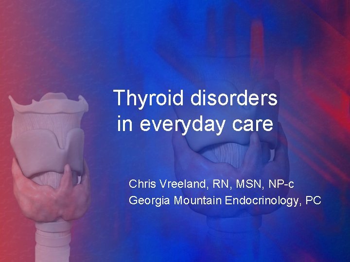 Thyroid disorders in everyday care Chris Vreeland, RN, MSN, NP-c Georgia Mountain Endocrinology, PC
