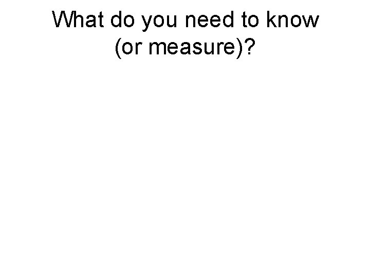 What do you need to know (or measure)? What do you need to know (or measure)?