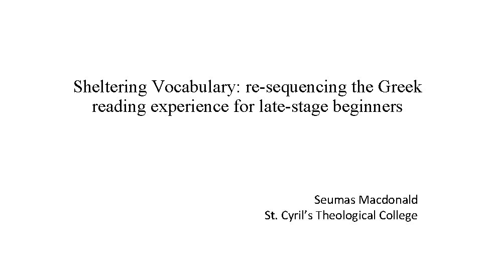 Sheltering Vocabulary: re-sequencing the Greek reading experience for late-stage beginners Seumas Macdonald St. Cyril’s