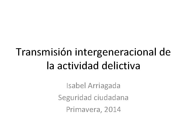 Transmisión intergeneracional de la actividad delictiva Isabel Arriagada Seguridad ciudadana Primavera, 2014 