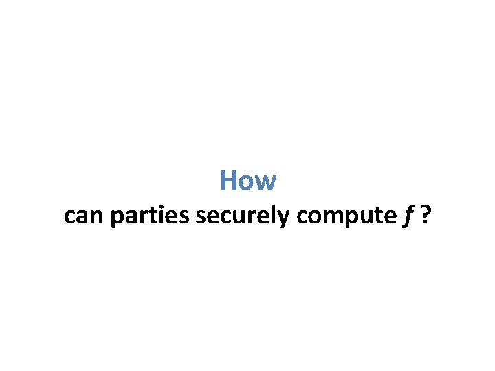 How can parties securely compute f ? 