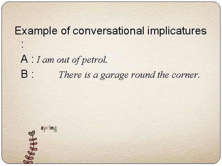 Example of conversational implicatures : A : I am out of petrol. B :