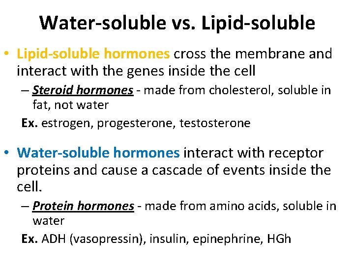 Water-soluble vs. Lipid-soluble • Lipid-soluble hormones cross the membrane and interact with the genes Water-soluble vs. Lipid-soluble • Lipid-soluble hormones cross the membrane and interact with the genes