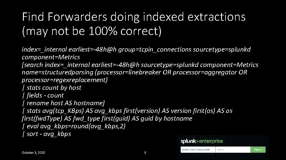 Find Forwarders doing indexed extractions (may not be 100% correct) index=_internal earliest=-48 h@h group=tcpin_connections