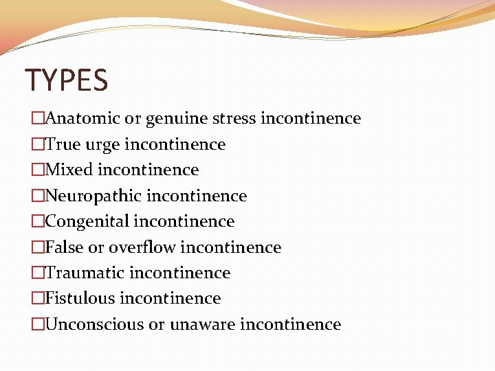TYPES �Anatomic or genuine stress incontinence �True urge incontinence �Mixed incontinence �Neuropathic incontinence �Congenital TYPES �Anatomic or genuine stress incontinence �True urge incontinence �Mixed incontinence �Neuropathic incontinence �Congenital