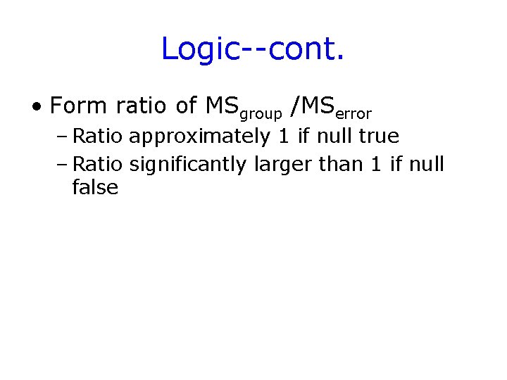 Logic--cont. • Form ratio of MSgroup /MSerror – Ratio approximately 1 if null true