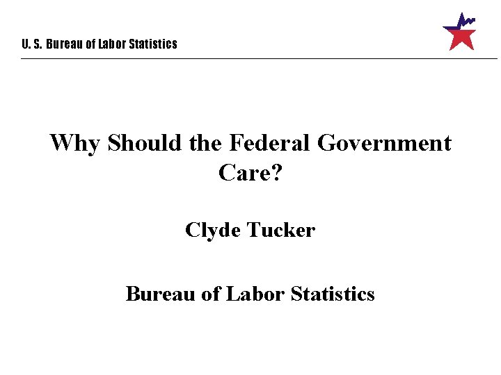 U. S. Bureau of Labor Statistics Why Should the Federal Government Care? Clyde Tucker