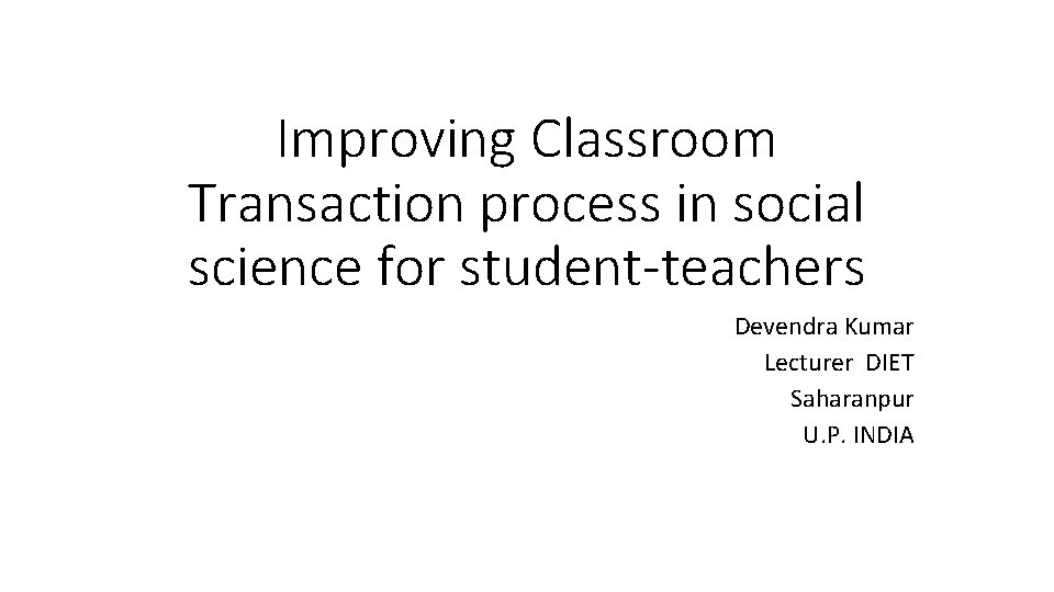 Improving Classroom Transaction process in social science for student-teachers Devendra Kumar Lecturer DIET Saharanpur Improving Classroom Transaction process in social science for student-teachers Devendra Kumar Lecturer DIET Saharanpur