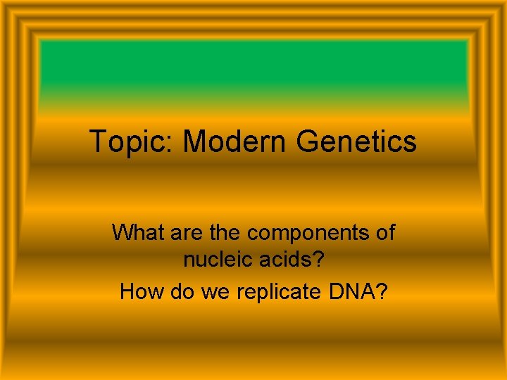 Topic: Modern Genetics What are the components of nucleic acids? How do we replicate