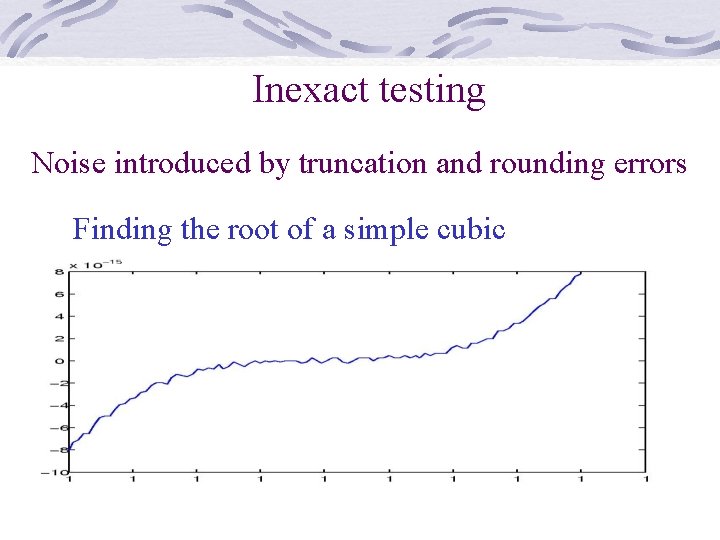 Inexact testing Noise introduced by truncation and rounding errors Finding the root of a