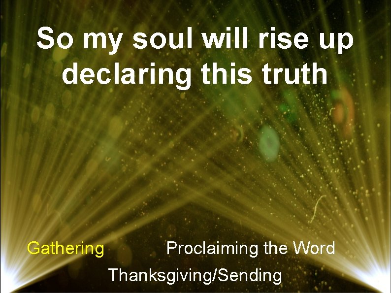 So my soul will rise up declaring this truth Gathering Proclaiming the Word Thanksgiving/Sending
