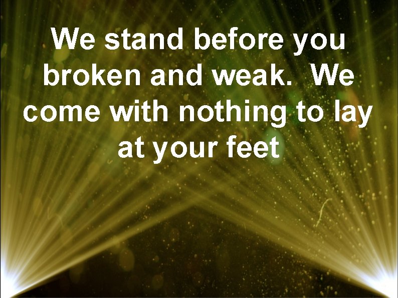 We stand before you broken and weak. We come with nothing to lay at