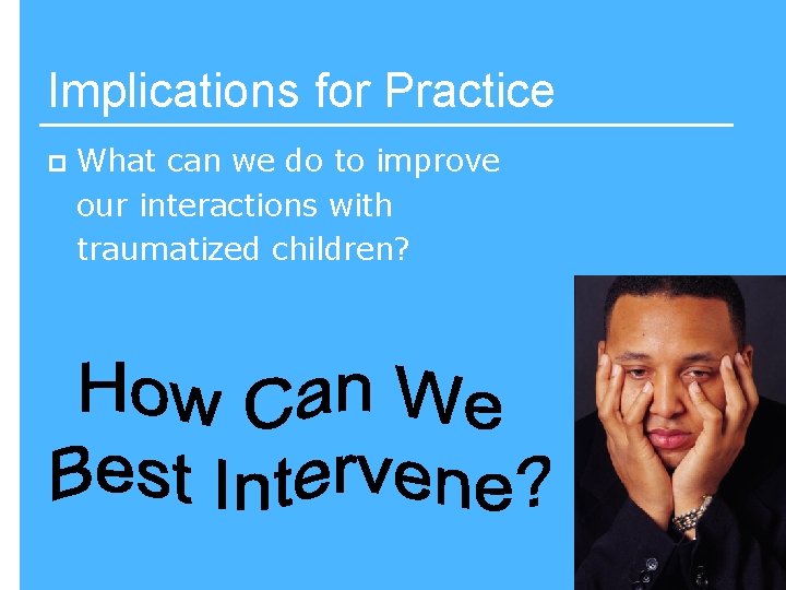 Implications for Practice p What can we do to improve our interactions with traumatized