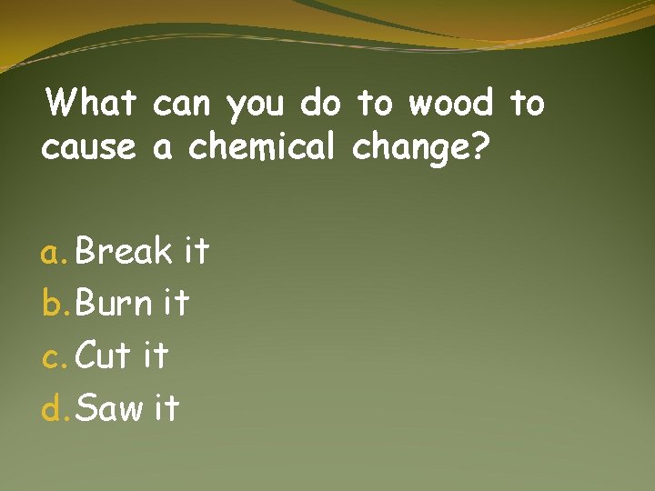 What can you do to wood to cause a chemical change? a. Break it