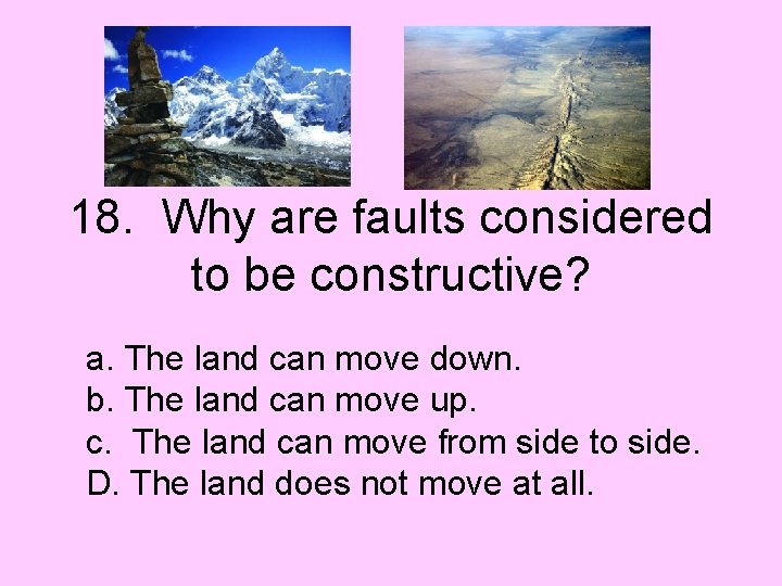 18. Why are faults considered to be constructive? a. The land can move down.