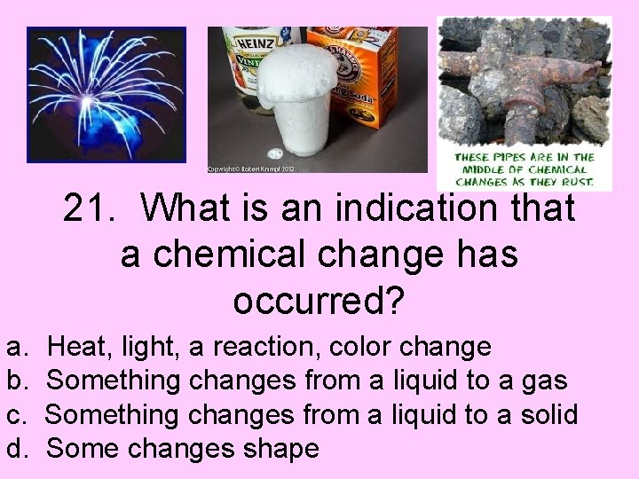 21. What is an indication that a chemical change has occurred? a. b. c.