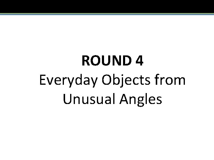 ROUND 4 Everyday Objects from Unusual Angles 