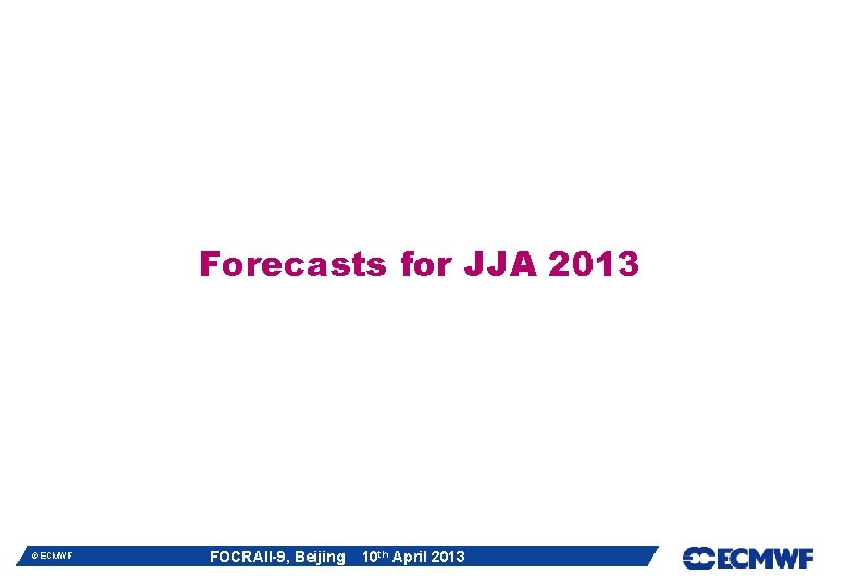 Forecasts for JJA 2013 © ECMWF FOCRAII-9, Beijing 10 th April 2013 Forecasts for JJA 2013 © ECMWF FOCRAII-9, Beijing 10 th April 2013