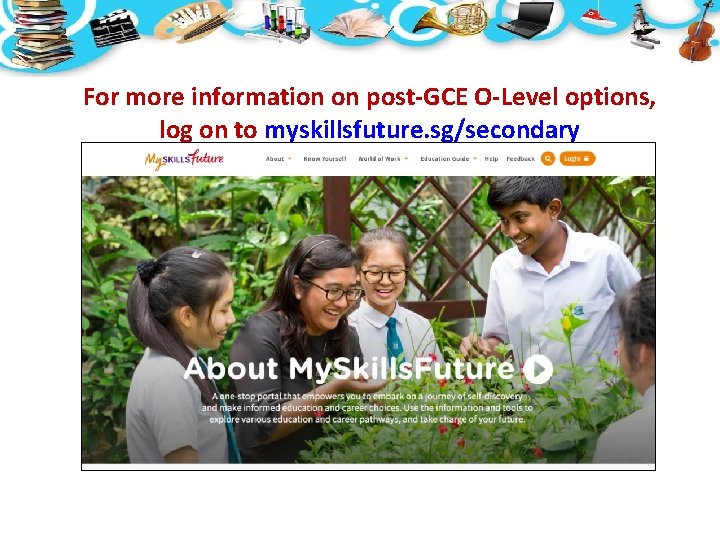 For more information on post-GCE O-Level options, log on to myskillsfuture. sg/secondary For more information on post-GCE O-Level options, log on to myskillsfuture. sg/secondary