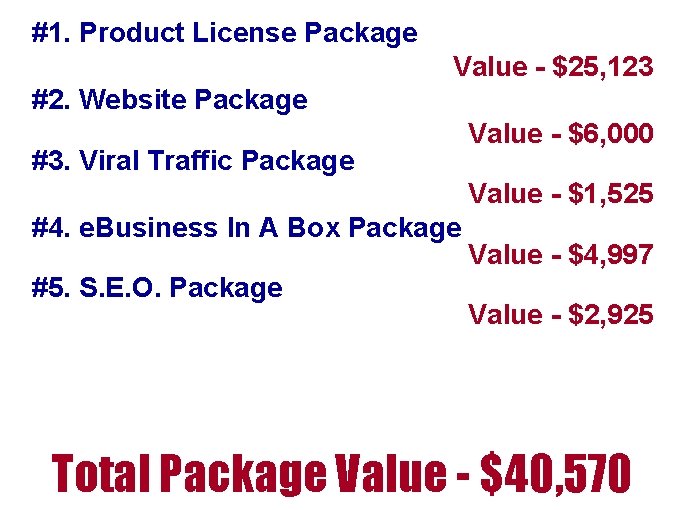 #1. Product License Package Value - $25, 123 #2. Website Package #3. Viral Traffic #1. Product License Package Value - $25, 123 #2. Website Package #3. Viral Traffic
