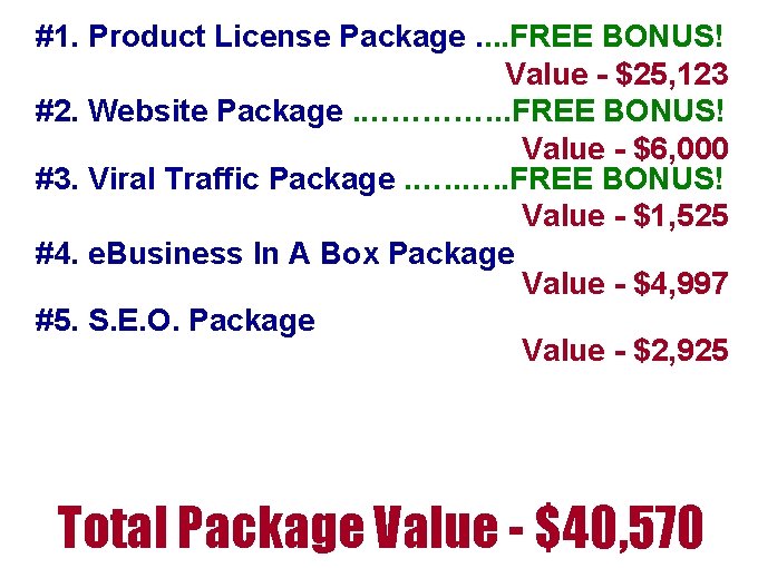 #1. Product License Package. . FREE BONUS! Value - $25, 123 #2. Website Package. #1. Product License Package. . FREE BONUS! Value - $25, 123 #2. Website Package.