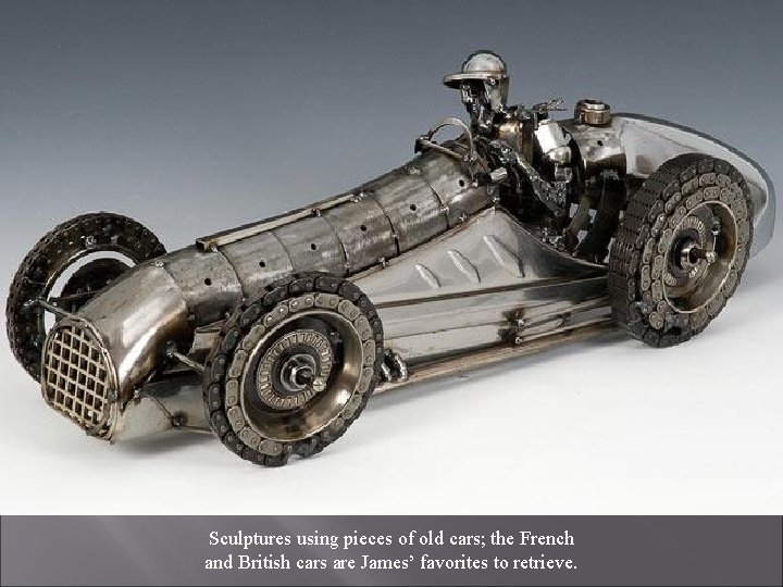 Sculptures using pieces of old cars; the French and British cars are James’ favorites
