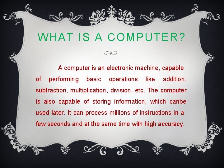 WHAT IS A COMPUTER? A computer is an electronic machine, capable of performing basic