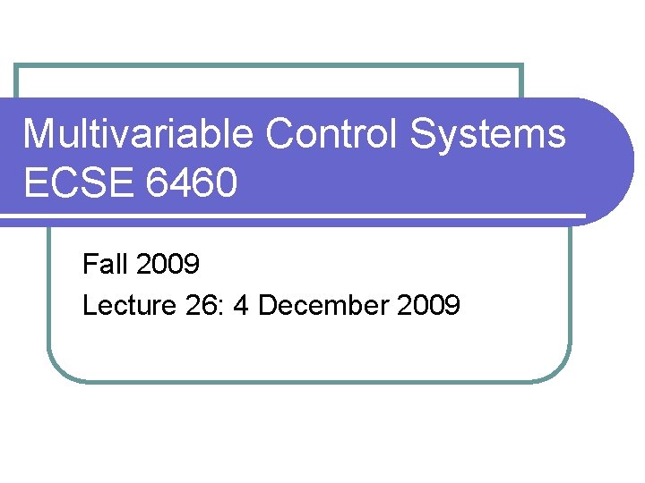 Multivariable Control Systems ECSE 6460 Fall 2009 Lecture 26: 4 December 2009 