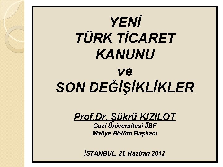 YENİ TÜRK TİCARET KANUNU ve SON DEĞİŞİKLİKLER Prof. Dr. Şükrü KIZILOT Gazi Üniversitesi İİBF