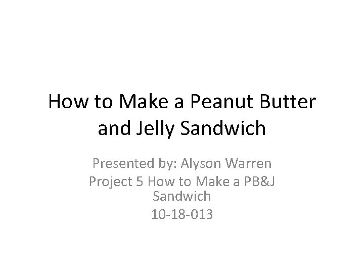 How to Make a Peanut Butter and Jelly Sandwich Presented by: Alyson Warren Project