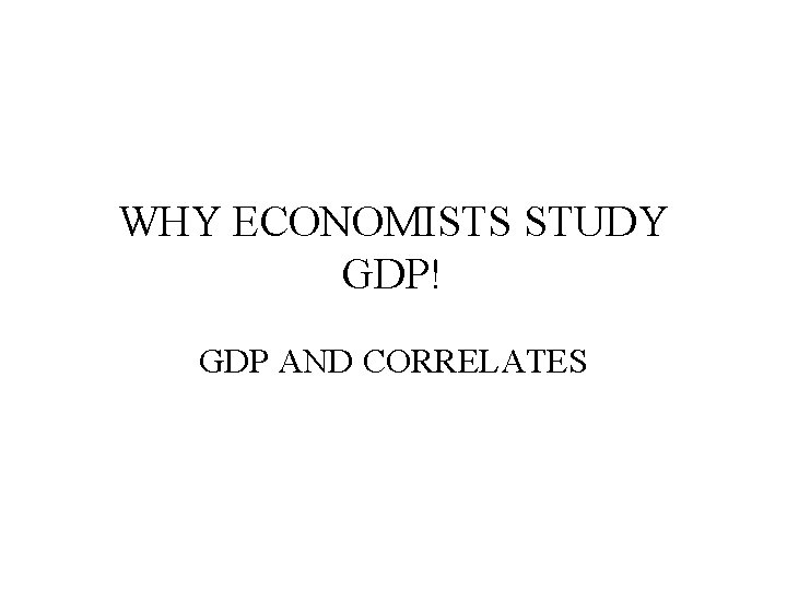 WHY ECONOMISTS STUDY GDP! GDP AND CORRELATES 