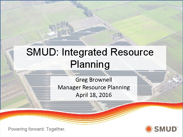 SMUD: Integrated Resource Planning Greg Brownell Manager Resource Planning April 18, 2016 Powering forward.