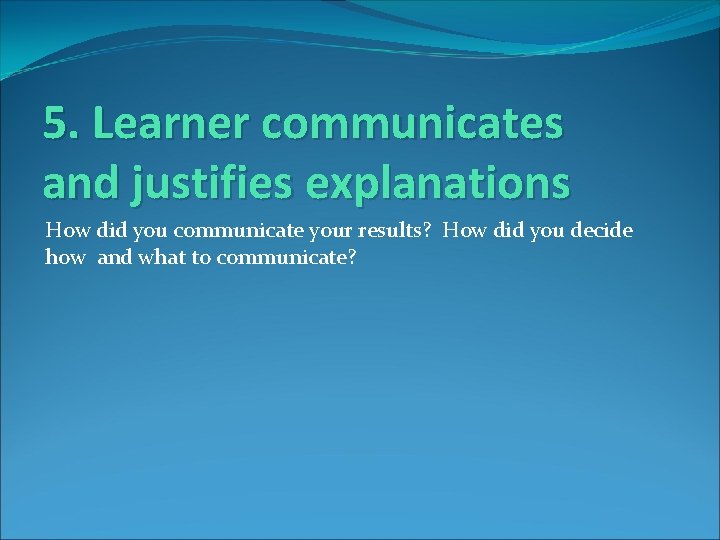 5. Learner communicates and justifies explanations How did you communicate your results? How did