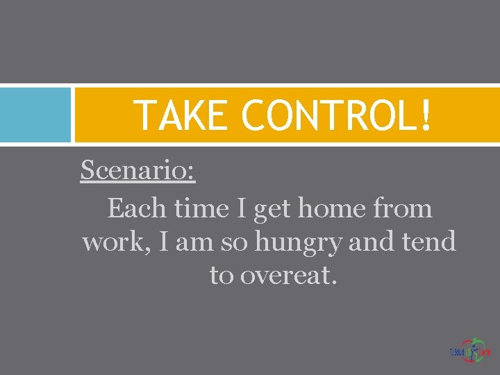 TAKE CONTROL! Scenario: Each time I get home from work, I am so hungry