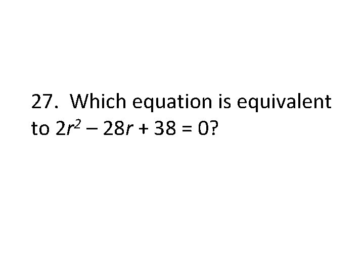 27. Which equation is equivalent to 2 r 2 – 28 r + 38